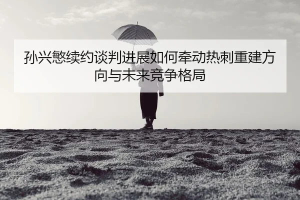 sun-xing-min-xu-yue-tan-pan-jin-zhan-ru-he-qian-dong-re-ci-chong-jian-fang-xiang-yu-wei-lai-jing-zheng-ge-ju-2-615.jpg