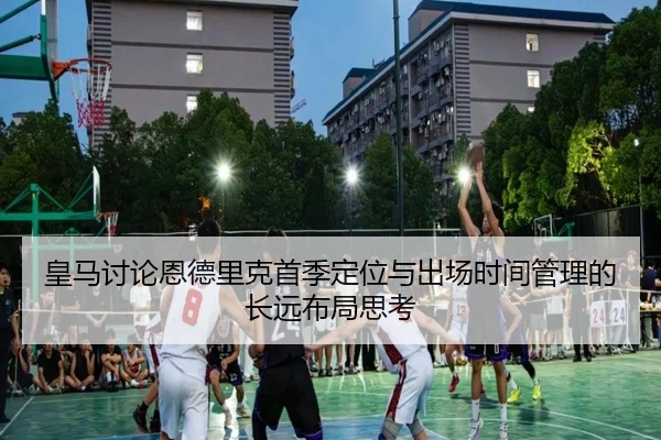 皇马讨论恩德里克首季定位与出场时间管理的长远布局思考