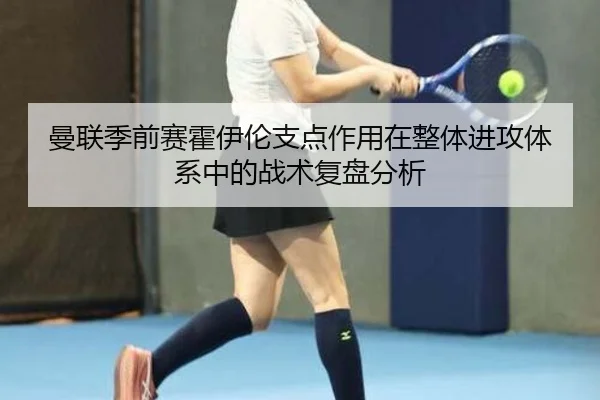 曼联季前赛霍伊伦支点作用在整体进攻体系中的战术复盘分析